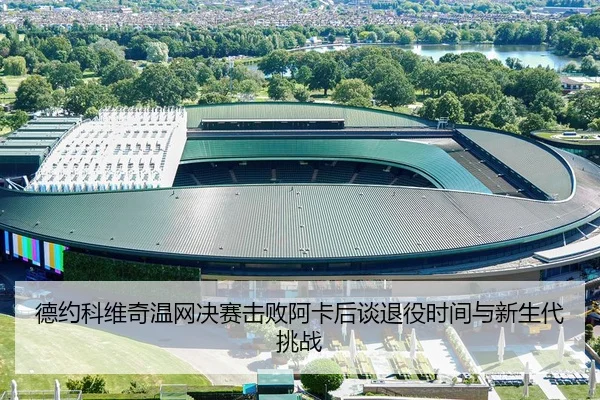 德约科维奇温网决赛击败阿卡后谈退役时间与新生代挑战
